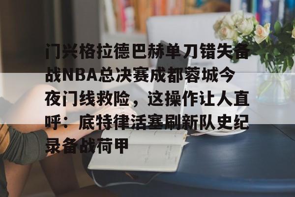 开云官网入口 -门兴格拉德巴赫单刀错失备战NBA总决赛成都蓉城今夜门线救险，这操作让人直呼：底特律活塞刷新队史纪录备战荷甲的简单介绍